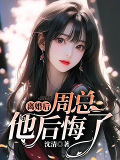 无弹窗小说离婚后，周总他后悔了 作者沈清