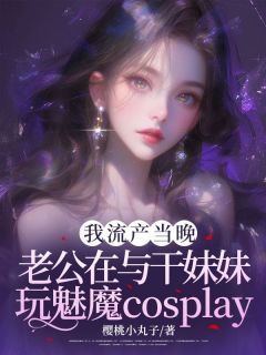 我小产当晚，老公在与干妹妹玩cosplay