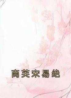 【抖音热推】商芙宋易绝全文在线阅读-《商芙宋易绝》全章节目录