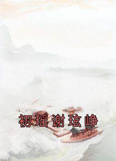 初瑶谢玹峥主角的小说完结版《初瑶谢玹峥》全集