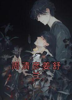 完整版《周清彦姜舒兰》姜舒兰周清彦小说免费在线阅读