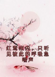 【抖音】红鸾帐内，只听见彼此的呼吸急喘声全文阅读