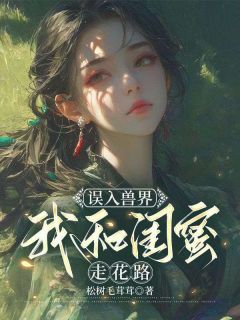 抖音小说《误入兽界，我和闺蜜走花路》温婉岳晓蓓全文txt