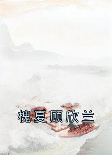 免费完结小说《槐夏顾欣兰槐夏顾欣兰》无弹窗免费阅读